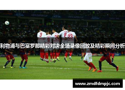 利物浦与巴塞罗那精彩对决全场录像回放及精彩瞬间分析