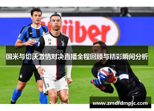 国米与切沃激情对决直播全程回顾与精彩瞬间分析