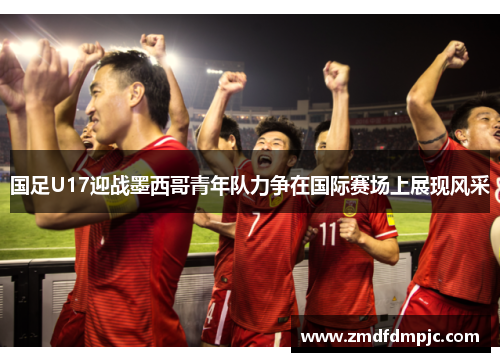 国足U17迎战墨西哥青年队力争在国际赛场上展现风采