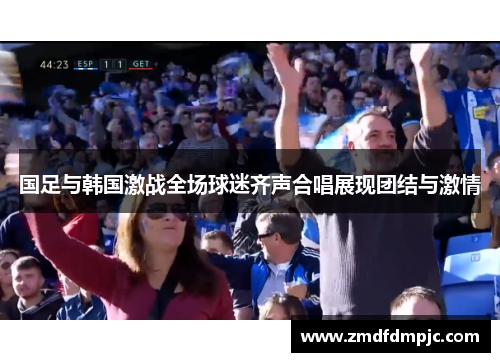 国足与韩国激战全场球迷齐声合唱展现团结与激情