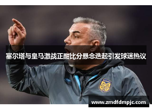 塞尔塔与皇马激战正酣比分悬念迭起引发球迷热议