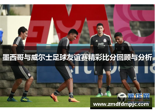 墨西哥与威尔士足球友谊赛精彩比分回顾与分析