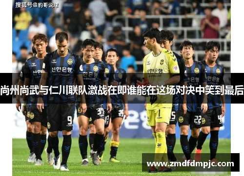 尚州尚武与仁川联队激战在即谁能在这场对决中笑到最后
