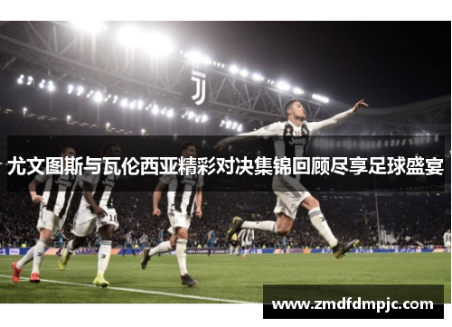 尤文图斯与瓦伦西亚精彩对决集锦回顾尽享足球盛宴