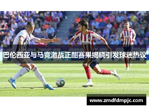 巴伦西亚与马竞激战正酣赛果揭晓引发球迷热议