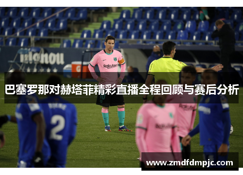 巴塞罗那对赫塔菲精彩直播全程回顾与赛后分析