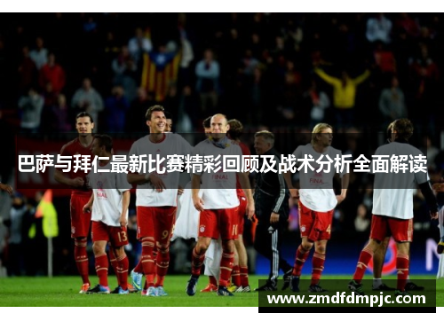巴萨与拜仁最新比赛精彩回顾及战术分析全面解读