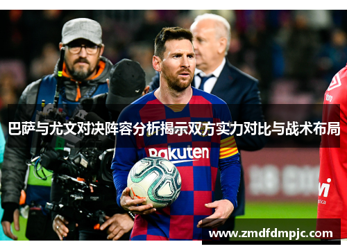 巴萨与尤文对决阵容分析揭示双方实力对比与战术布局