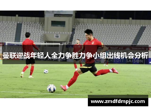 曼联迎战年轻人全力争胜力争小组出线机会分析