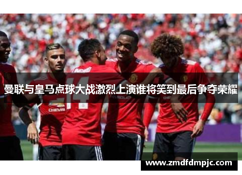 曼联与皇马点球大战激烈上演谁将笑到最后争夺荣耀