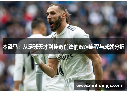 本泽马：从足球天才到传奇前锋的辉煌旅程与成就分析