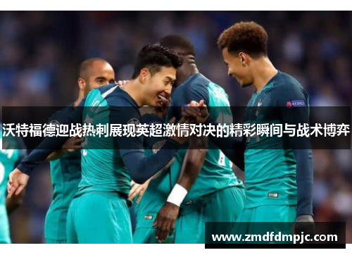 沃特福德迎战热刺展现英超激情对决的精彩瞬间与战术博弈