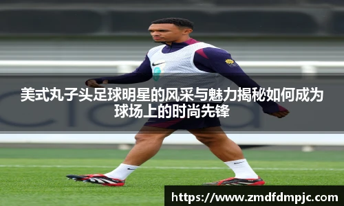 美式丸子头足球明星的风采与魅力揭秘如何成为球场上的时尚先锋